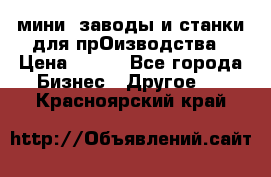 мини- заводы и станки для прОизводства › Цена ­ 100 - Все города Бизнес » Другое   . Красноярский край